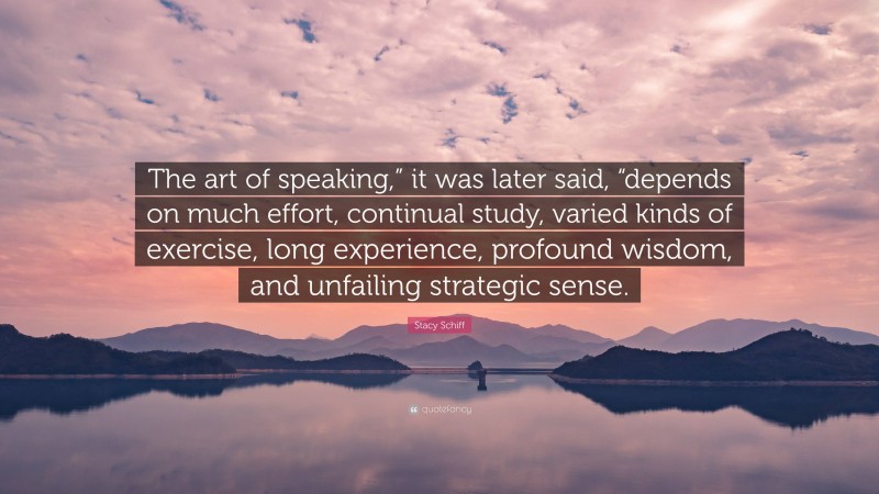 Stacy Schiff Quote: “The art of speaking,” it was later said, “depends on much effort, continual study, varied kinds of exercise, long experience, profound wisdom, and unfailing strategic sense.”