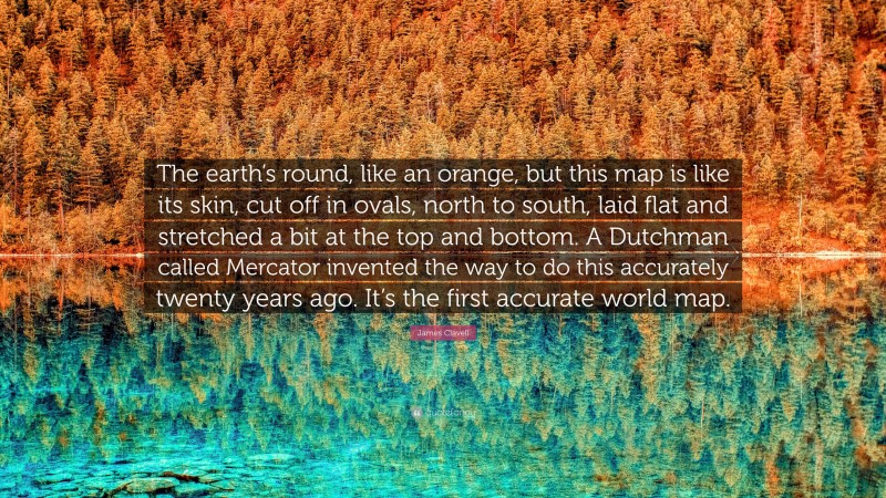 James Clavell Quote: “The earth’s round, like an orange, but this map is like its skin, cut off in ovals, north to south, laid flat and stretched a bit at the top and bottom. A Dutchman called Mercator invented the way to do this accurately twenty years ago. It’s the first accurate world map.”