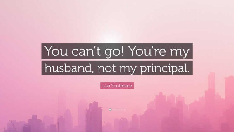 Lisa Scottoline Quote: “You can’t go! You’re my husband, not my principal.”