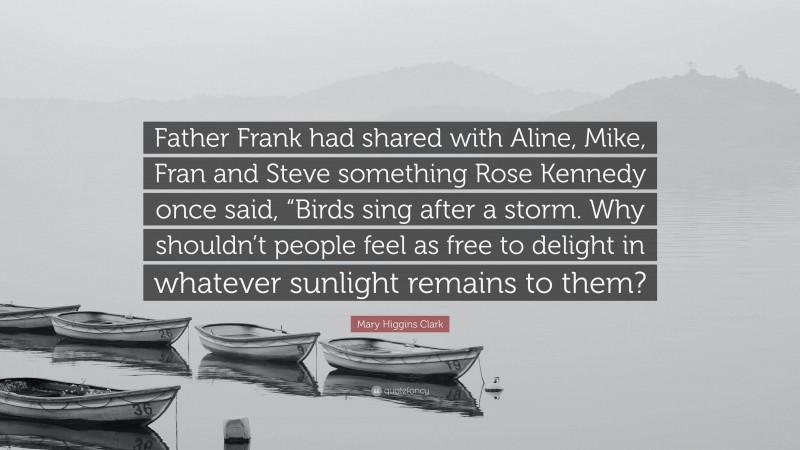 Mary Higgins Clark Quote: “Father Frank had shared with Aline, Mike, Fran and Steve something Rose Kennedy once said, “Birds sing after a storm. Why shouldn’t people feel as free to delight in whatever sunlight remains to them?”