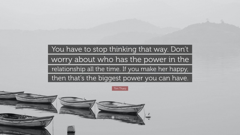 Tim Tharp Quote: “You have to stop thinking that way. Don’t worry about who has the power in the relationship all the time. If you make her happy, then that’s the biggest power you can have.”