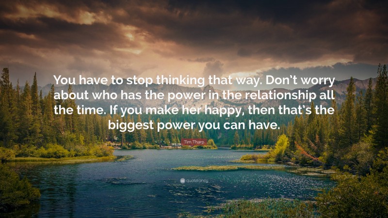 Tim Tharp Quote: “You have to stop thinking that way. Don’t worry about who has the power in the relationship all the time. If you make her happy, then that’s the biggest power you can have.”