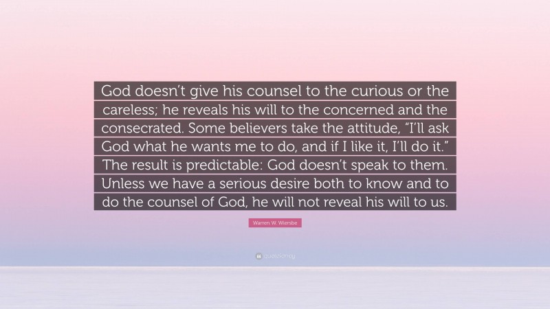 Warren W. Wiersbe Quote: “God doesn’t give his counsel to the curious or the careless; he reveals his will to the concerned and the consecrated. Some believers take the attitude, “I’ll ask God what he wants me to do, and if I like it, I’ll do it.” The result is predictable: God doesn’t speak to them. Unless we have a serious desire both to know and to do the counsel of God, he will not reveal his will to us.”