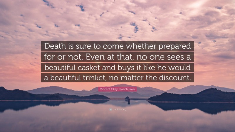 Vincent Okay Nwachukwu Quote: “Death is sure to come whether prepared for or not. Even at that, no one sees a beautiful casket and buys it like he would a beautiful trinket, no matter the discount.”