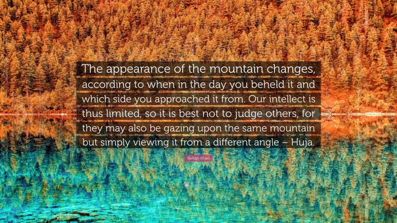 Rehan Khan Quote: “The appearance of the mountain changes, according to when in the day you beheld it and which side you approached it from. Our intellect is thus limited, so it is best not to judge others, for they may also be gazing upon the same mountain but simply viewing it from a different angle – Huja.”