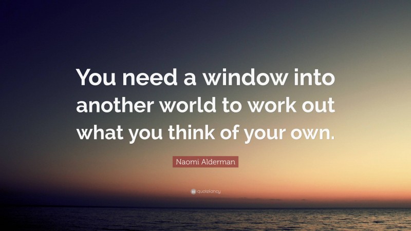 Naomi Alderman Quote: “You need a window into another world to work out what you think of your own.”