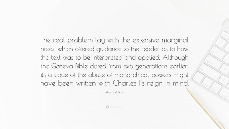 Alister E. McGrath Quote: “The real problem lay with the extensive marginal notes, which offered guidance to the reader as to how the text was to be interpreted and applied. Although the Geneva Bible dated from two generations earlier, its critique of the abuse of monarchical powers might have been written with Charles I’s reign in mind.”