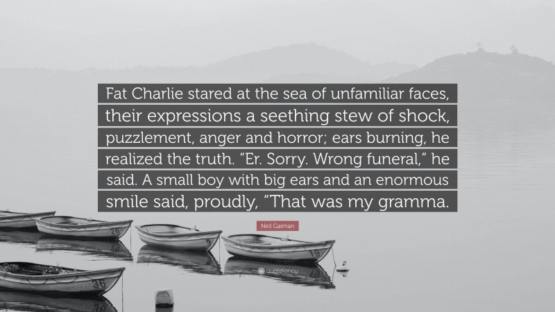 Neil Gaiman Quote: “Fat Charlie stared at the sea of unfamiliar faces, their expressions a seething stew of shock, puzzlement, anger and horror; ears burning, he realized the truth. “Er. Sorry. Wrong funeral,” he said. A small boy with big ears and an enormous smile said, proudly, “That was my gramma.”