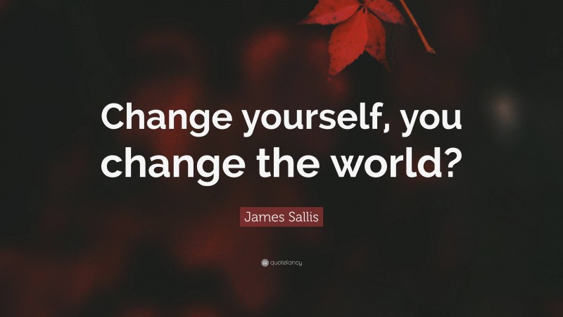 James Sallis Quote: “Change yourself, you change the world?”