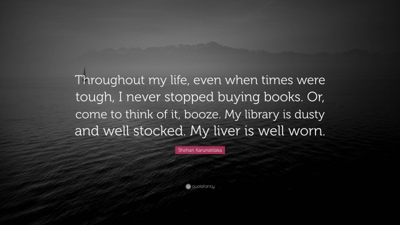 Shehan Karunatilaka Quote: “Throughout my life, even when times were tough, I never stopped buying books. Or, come to think of it, booze. My library is dusty and well stocked. My liver is well worn.”