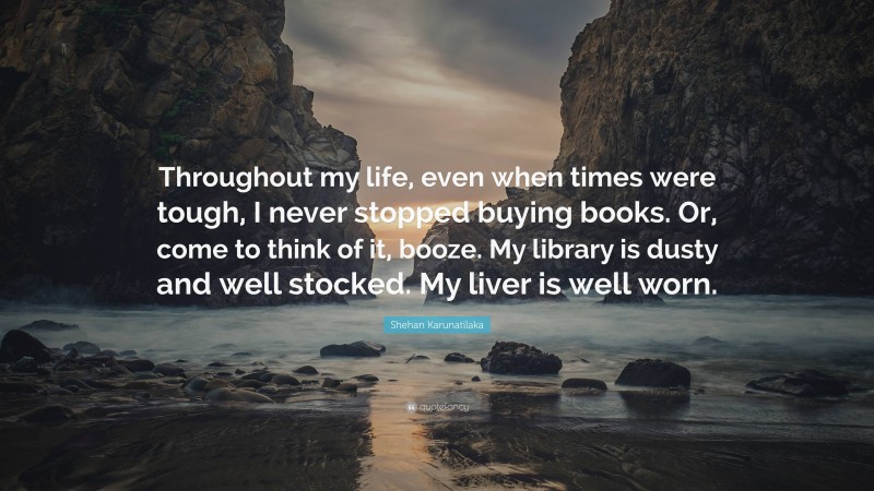 Shehan Karunatilaka Quote: “Throughout my life, even when times were tough, I never stopped buying books. Or, come to think of it, booze. My library is dusty and well stocked. My liver is well worn.”