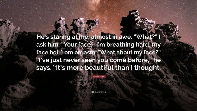 Karina Halle Quote: “He’s staring at me, almost in awe. “What?” I ask him. “Your face.” I’m breathing hard, my face hot from orgasm. “What about my face?” “I’ve just never seen you come before,” he says. “It’s more beautiful than I thought.”