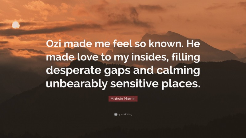 Mohsin Hamid Quote: “Ozi made me feel so known. He made love to my insides, filling desperate gaps and calming unbearably sensitive places.”