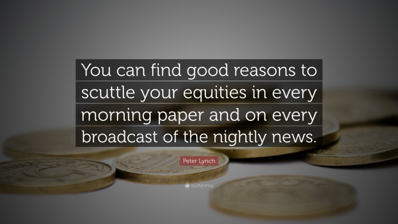 Peter Lynch Quote: “You can find good reasons to scuttle your equities in every morning paper and on every broadcast of the nightly news.”