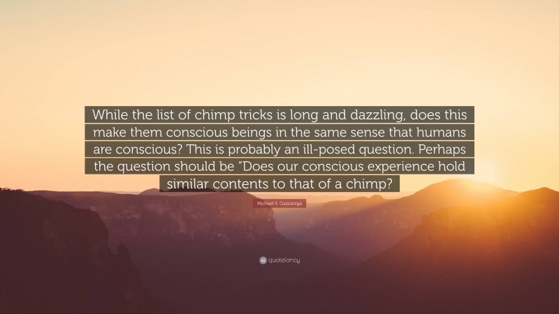 Michael S. Gazzaniga Quote: “While the list of chimp tricks is long and dazzling, does this make them conscious beings in the same sense that humans are conscious? This is probably an ill-posed question. Perhaps the question should be “Does our conscious experience hold similar contents to that of a chimp?”