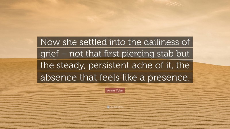 Anne Tyler Quote: “Now she settled into the dailiness of grief – not that first piercing stab but the steady, persistent ache of it, the absence that feels like a presence.”