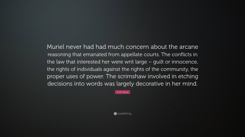 Scott Turow Quote: “Muriel never had had much concern about the arcane reasoning that emanated from appellate courts. The conflicts in the law that interested her were writ large – guilt or innocence, the rights of individuals against the rights of the community, the proper uses of power. The scrimshaw involved in etching decisions into words was largely decorative in her mind.”