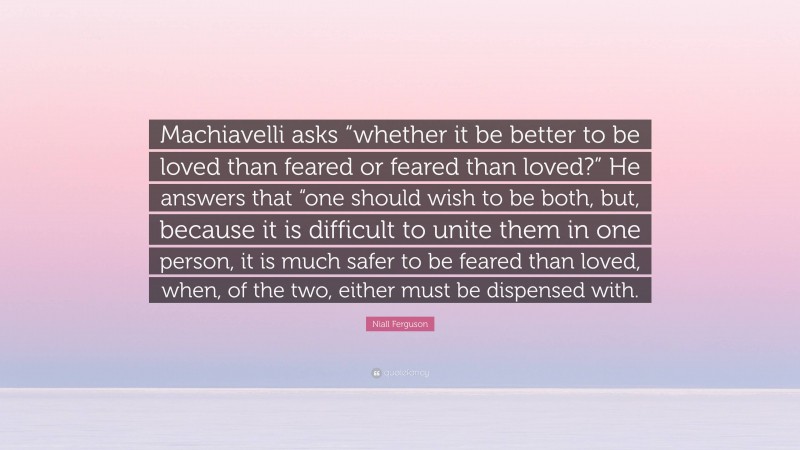 Niall Ferguson Quote: “Machiavelli asks “whether it be better to be loved than feared or feared than loved?” He answers that “one should wish to be both, but, because it is difficult to unite them in one person, it is much safer to be feared than loved, when, of the two, either must be dispensed with.”