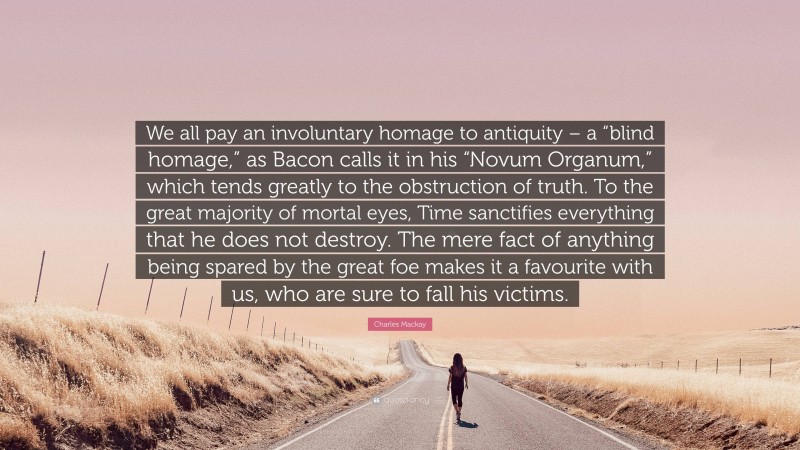 Charles Mackay Quote: “We all pay an involuntary homage to antiquity – a “blind homage,” as Bacon calls it in his “Novum Organum,” which tends greatly to the obstruction of truth. To the great majority of mortal eyes, Time sanctifies everything that he does not destroy. The mere fact of anything being spared by the great foe makes it a favourite with us, who are sure to fall his victims.”