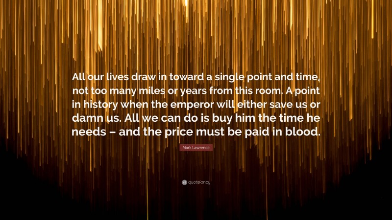 Mark Lawrence Quote: “All our lives draw in toward a single point and time, not too many miles or years from this room. A point in history when the emperor will either save us or damn us. All we can do is buy him the time he needs – and the price must be paid in blood.”
