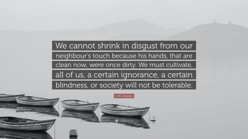 J. M. Coetzee Quote: “We cannot shrink in disgust from our neighbour’s touch because his hands, that are clean now, were once dirty. We must cultivate, all of us, a certain ignorance, a certain blindness, or society will not be tolerable.”