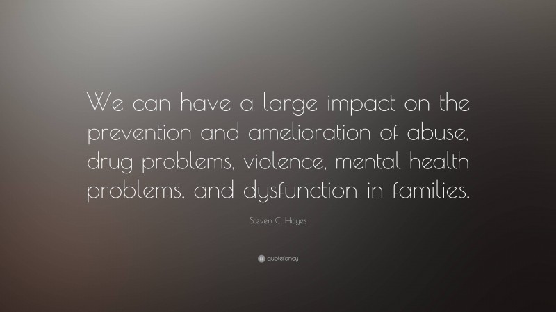 Steven C. Hayes Quote: “We can have a large impact on the prevention and amelioration of abuse, drug problems, violence, mental health problems, and dysfunction in families.”