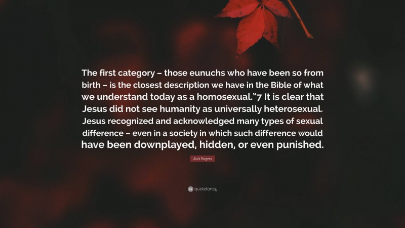 Jack Rogers Quote: “The first category – those eunuchs who have been so from birth – is the closest description we have in the Bible of what we understand today as a homosexual.”7 It is clear that Jesus did not see humanity as universally heterosexual. Jesus recognized and acknowledged many types of sexual difference – even in a society in which such difference would have been downplayed, hidden, or even punished.”