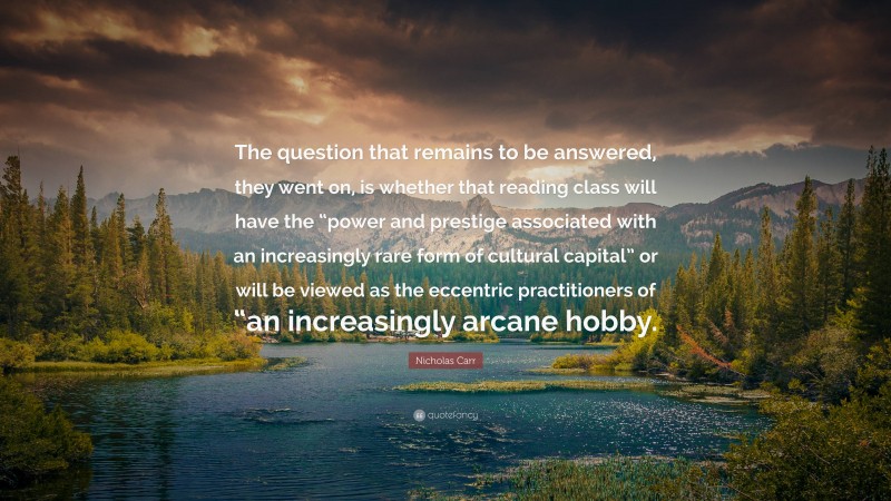 Nicholas Carr Quote: “The question that remains to be answered, they went on, is whether that reading class will have the “power and prestige associated with an increasingly rare form of cultural capital” or will be viewed as the eccentric practitioners of “an increasingly arcane hobby.”