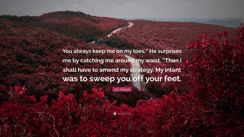 A.G. Howard Quote: “You always keep me on my toes.” He surprises me by catching me around my waist. “Then I shall have to amend my strategy. My intent was to sweep you off your feet.”