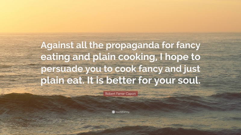 Robert Farrar Capon Quote: “Against all the propaganda for fancy eating and plain cooking, I hope to persuade you to cook fancy and just plain eat. It is better for your soul.”