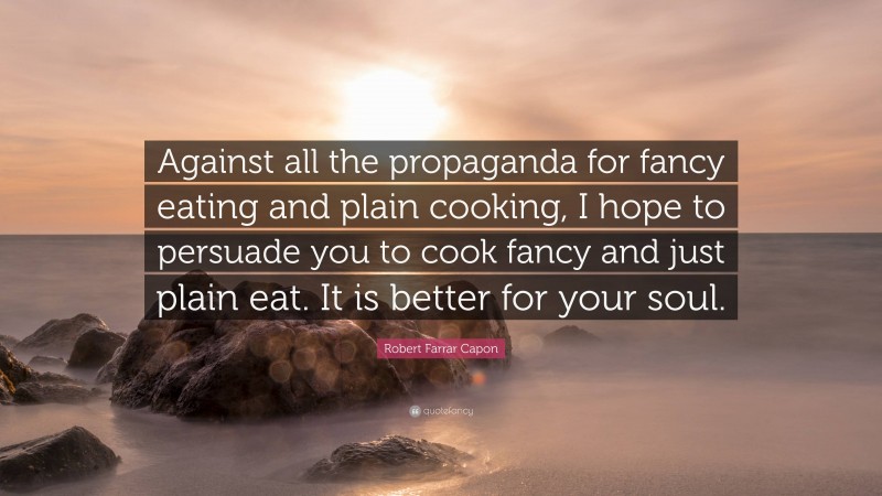 Robert Farrar Capon Quote: “Against all the propaganda for fancy eating and plain cooking, I hope to persuade you to cook fancy and just plain eat. It is better for your soul.”