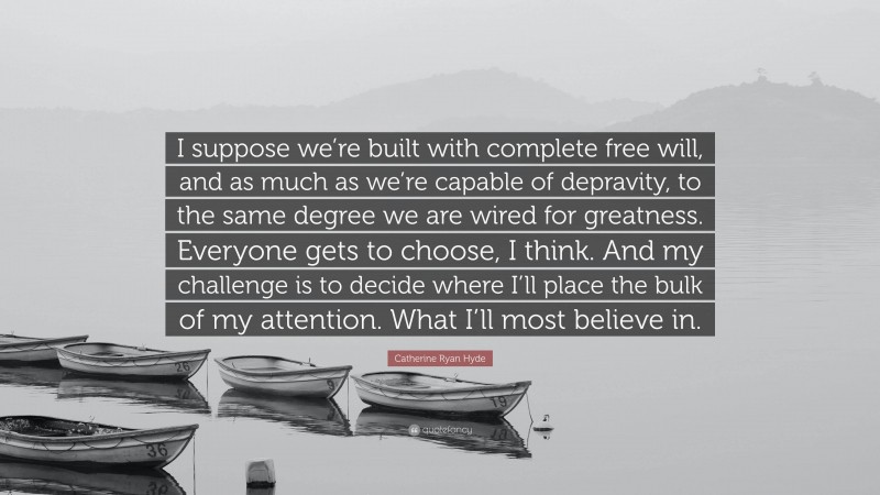 Catherine Ryan Hyde Quote: “I suppose we’re built with complete free will, and as much as we’re capable of depravity, to the same degree we are wired for greatness. Everyone gets to choose, I think. And my challenge is to decide where I’ll place the bulk of my attention. What I’ll most believe in.”