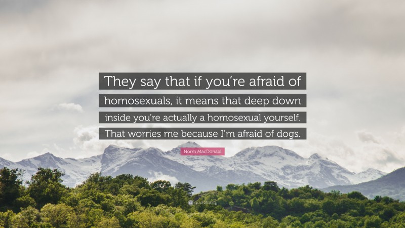 Norm MacDonald Quote: “They say that if you’re afraid of homosexuals, it means that deep down inside you’re actually a homosexual yourself. That worries me because I’m afraid of dogs.”