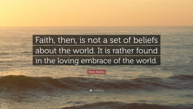 Peter Rollins Quote: “Faith, then, is not a set of beliefs about the world. It is rather found in the loving embrace of the world.”