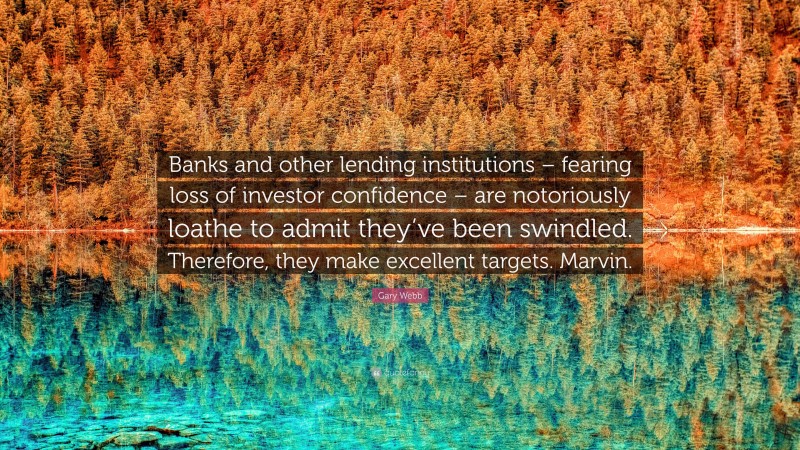 Gary Webb Quote: “Banks and other lending institutions – fearing loss of investor confidence – are notoriously loathe to admit they’ve been swindled. Therefore, they make excellent targets. Marvin.”