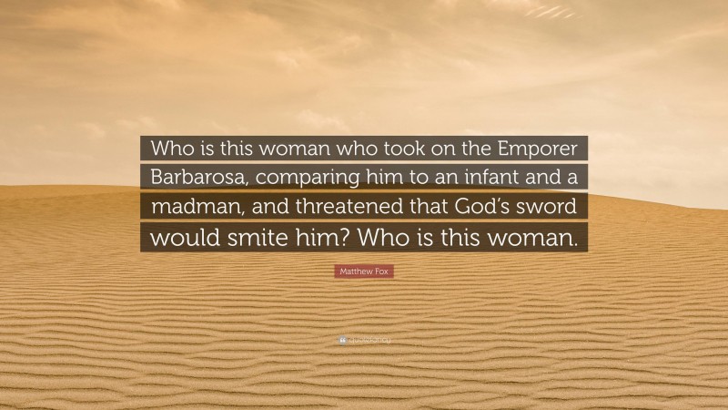 Matthew Fox Quote: “Who is this woman who took on the Emporer Barbarosa, comparing him to an infant and a madman, and threatened that God’s sword would smite him? Who is this woman.”