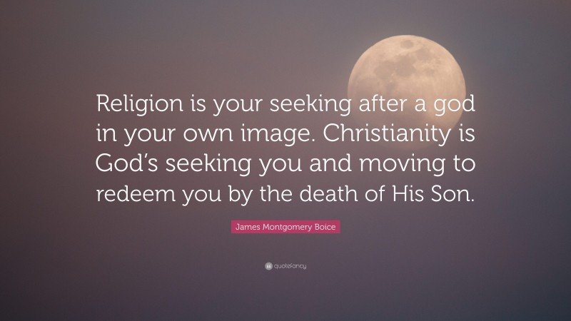 James Montgomery Boice Quote: “Religion is your seeking after a god in your own image. Christianity is God’s seeking you and moving to redeem you by the death of His Son.”