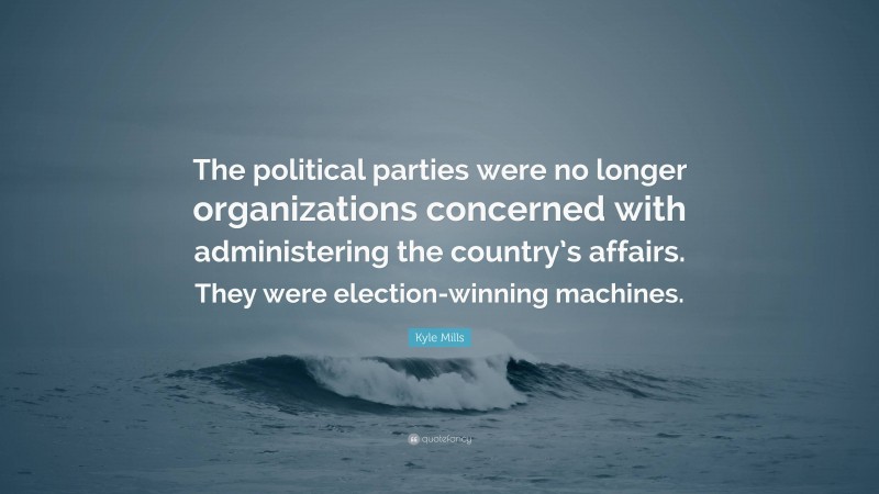 Kyle Mills Quote: “The political parties were no longer organizations concerned with administering the country’s affairs. They were election-winning machines.”