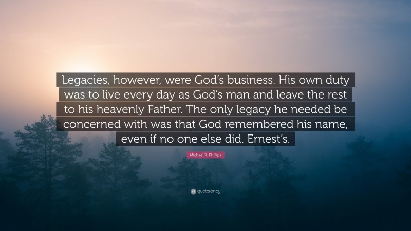 Michael R. Phillips Quote: “Legacies, however, were God’s business. His own duty was to live every day as God’s man and leave the rest to his heavenly Father. The only legacy he needed be concerned with was that God remembered his name, even if no one else did. Ernest’s.”