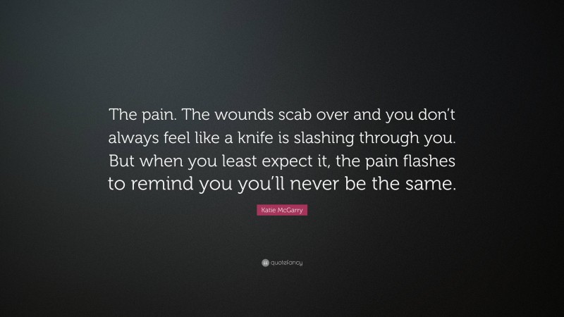 Katie McGarry Quote: “The pain. The wounds scab over and you don’t always feel like a knife is slashing through you. But when you least expect it, the pain flashes to remind you you’ll never be the same.”