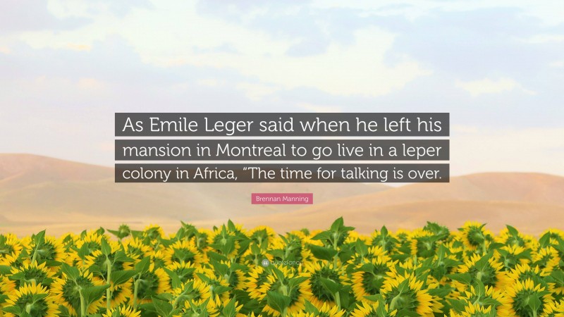 Brennan Manning Quote: “As Emile Leger said when he left his mansion in Montreal to go live in a leper colony in Africa, “The time for talking is over.”