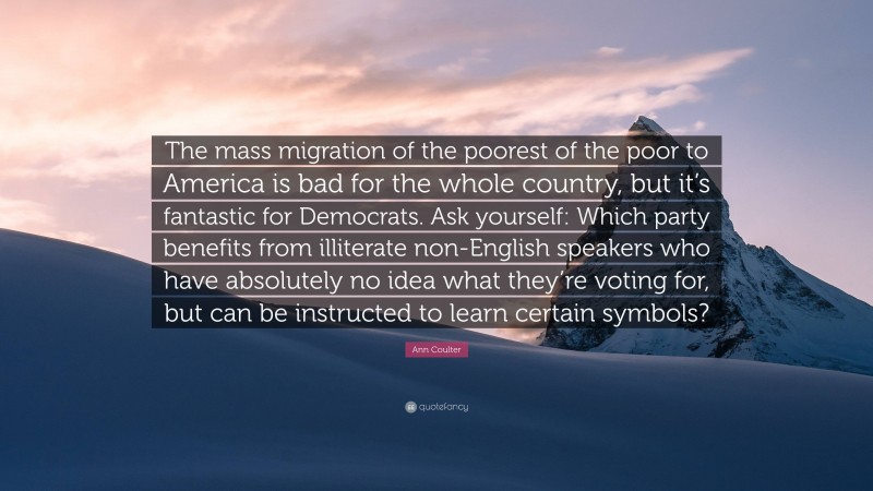 Ann Coulter Quote: “The mass migration of the poorest of the poor to America is bad for the whole country, but it’s fantastic for Democrats. Ask yourself: Which party benefits from illiterate non-English speakers who have absolutely no idea what they’re voting for, but can be instructed to learn certain symbols?”