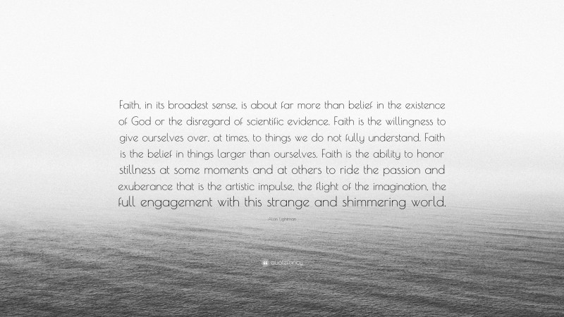 Alan Lightman Quote: “Faith, in its broadest sense, is about far more than belief in the existence of God or the disregard of scientific evidence. Faith is the willingness to give ourselves over, at times, to things we do not fully understand. Faith is the belief in things larger than ourselves. Faith is the ability to honor stillness at some moments and at others to ride the passion and exuberance that is the artistic impulse, the flight of the imagination, the full engagement with this strange and shimmering world.”