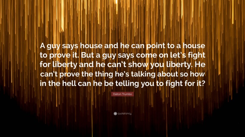 Dalton Trumbo Quote: “A guy says house and he can point to a house to prove it. But a guy says come on let’s fight for liberty and he can’t show you liberty. He can’t prove the thing he’s talking about so how in the hell can he be telling you to fight for it?”