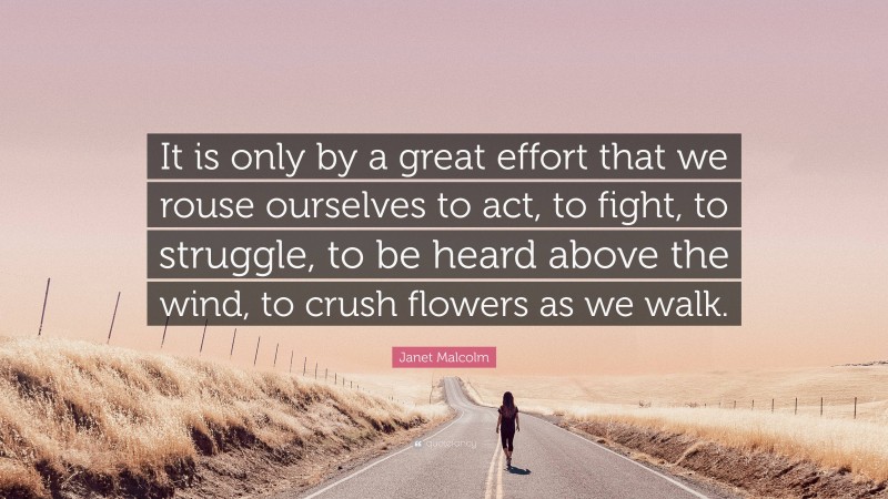 Janet Malcolm Quote: “It is only by a great effort that we rouse ourselves to act, to fight, to struggle, to be heard above the wind, to crush flowers as we walk.”