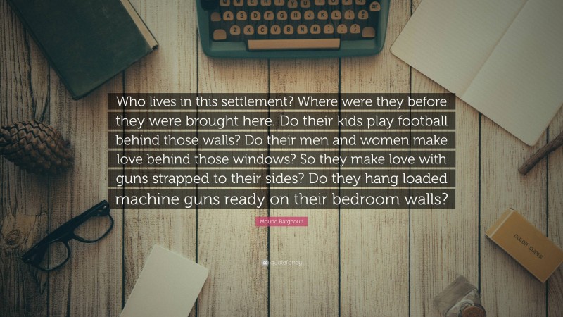 Mourid Barghouti Quote: “Who lives in this settlement? Where were they before they were brought here. Do their kids play football behind those walls? Do their men and women make love behind those windows? So they make love with guns strapped to their sides? Do they hang loaded machine guns ready on their bedroom walls?”