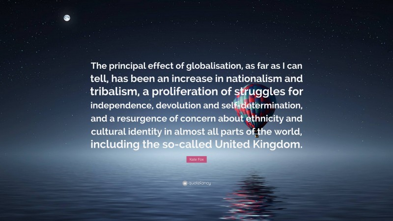 Kate Fox Quote: “The principal effect of globalisation, as far as I can tell, has been an increase in nationalism and tribalism, a proliferation of struggles for independence, devolution and self-determination, and a resurgence of concern about ethnicity and cultural identity in almost all parts of the world, including the so-called United Kingdom.”
