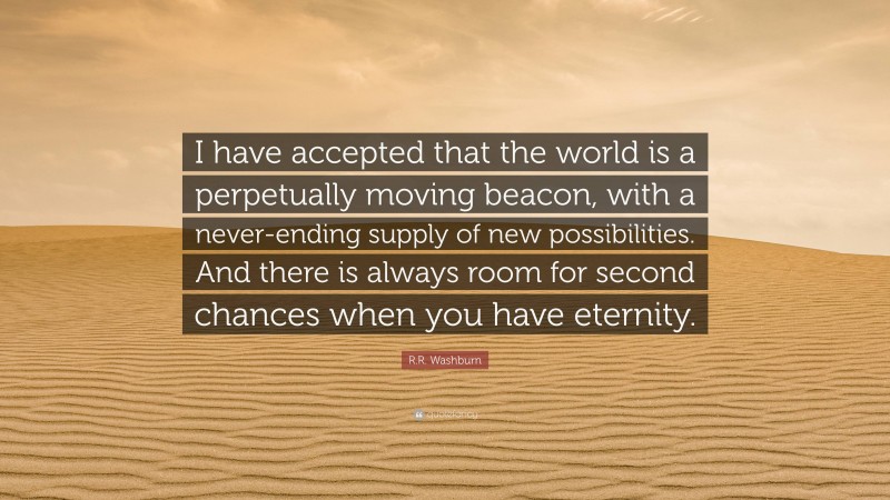 R.R. Washburn Quote: “I have accepted that the world is a perpetually moving beacon, with a never-ending supply of new possibilities. And there is always room for second chances when you have eternity.”