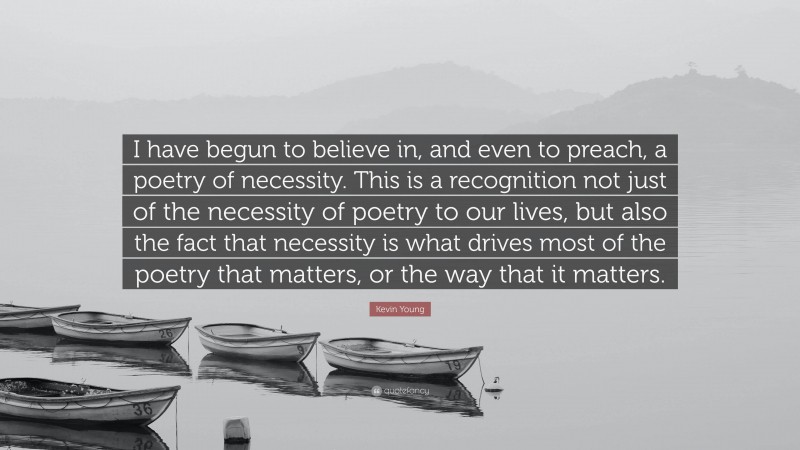 Kevin Young Quote: “I have begun to believe in, and even to preach, a poetry of necessity. This is a recognition not just of the necessity of poetry to our lives, but also the fact that necessity is what drives most of the poetry that matters, or the way that it matters.”