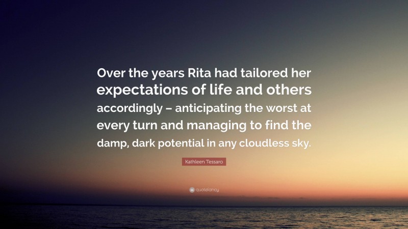 Kathleen Tessaro Quote: “Over the years Rita had tailored her expectations of life and others accordingly – anticipating the worst at every turn and managing to find the damp, dark potential in any cloudless sky.”